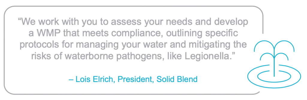 "We work with you to assess your needs and develop a WMP that meets compliance, outlining specific protocols for managing your water and mitigating the risks of waterborne pathogens, like Legionella.”
– Lois Elrich, President, Solid Blend